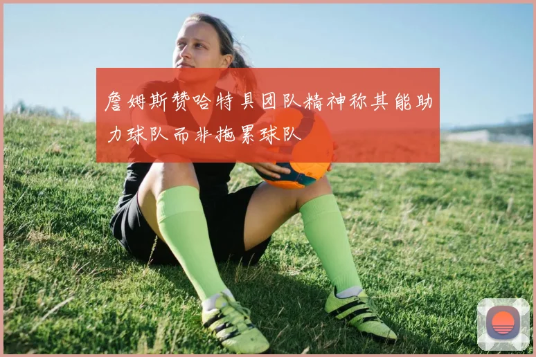 詹姆斯赞哈特具团队精神称其能助力球队而非拖累球队