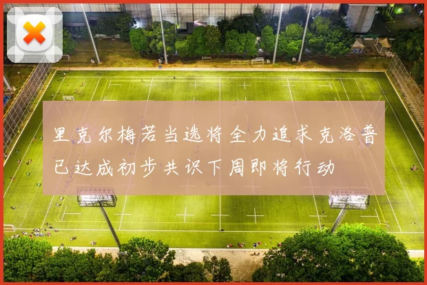 里克尔梅若当选将全力追求克洛普已达成初步共识下周即将行动