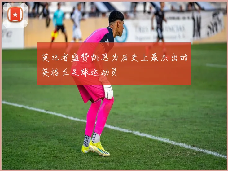 英记者盛赞凯恩为历史上最杰出的英格兰足球运动员