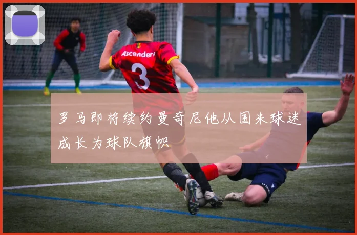 罗马即将续约曼奇尼他从国米球迷成长为球队旗帜