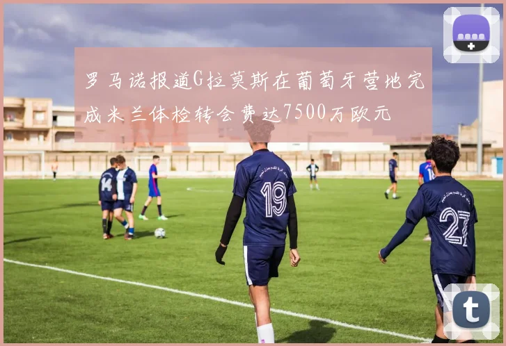 罗马诺报道G拉莫斯在葡萄牙营地完成米兰体检转会费达7500万欧元