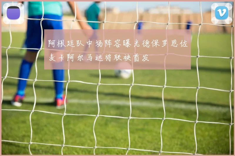 阿根廷队中场阵容曝光德保罗恩佐麦卡阿尔马达将联袂首发