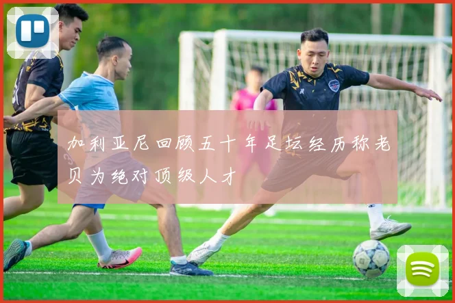 加利亚尼回顾五十年足坛经历称老贝为绝对顶级人才