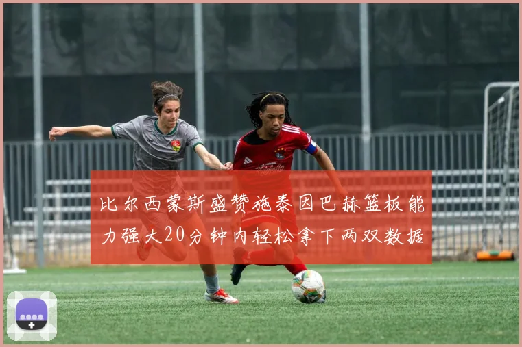 比尔西蒙斯盛赞施泰因巴赫篮板能力强大20分钟内轻松拿下两双数据