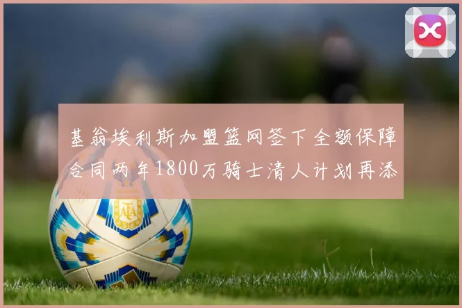 基翁埃利斯加盟篮网签下全额保障合同两年1800万骑士清人计划再添新动态