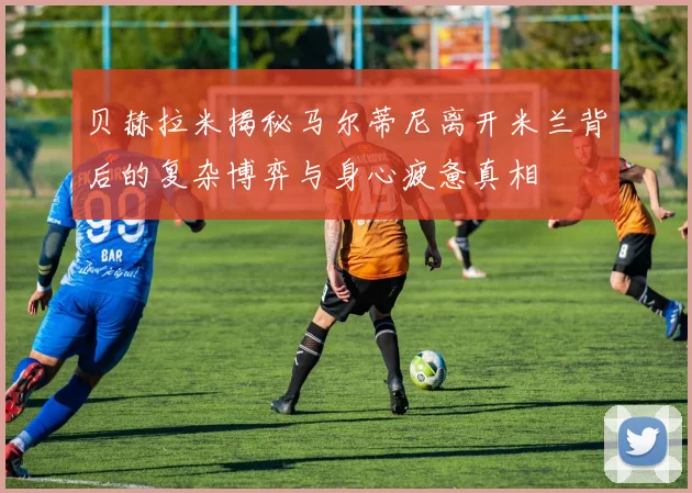 贝赫拉米揭秘马尔蒂尼离开米兰背后的复杂博弈与身心疲惫真相