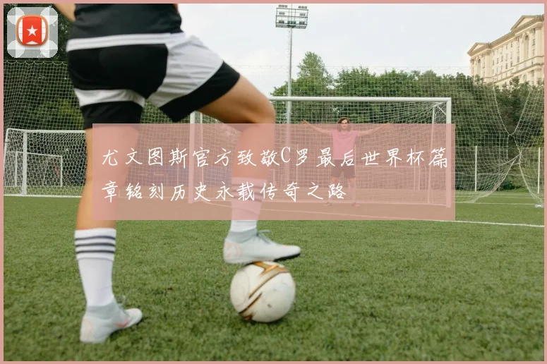 尤文图斯官方致敬C罗最后世界杯篇章铭刻历史永载传奇之路