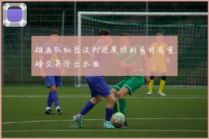 雄鹿队秘密谈判进展顺利或将有重磅交易浮出水面