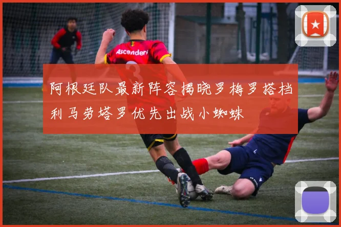 阿根廷队最新阵容揭晓罗梅罗搭档利马劳塔罗优先出战小蜘蛛