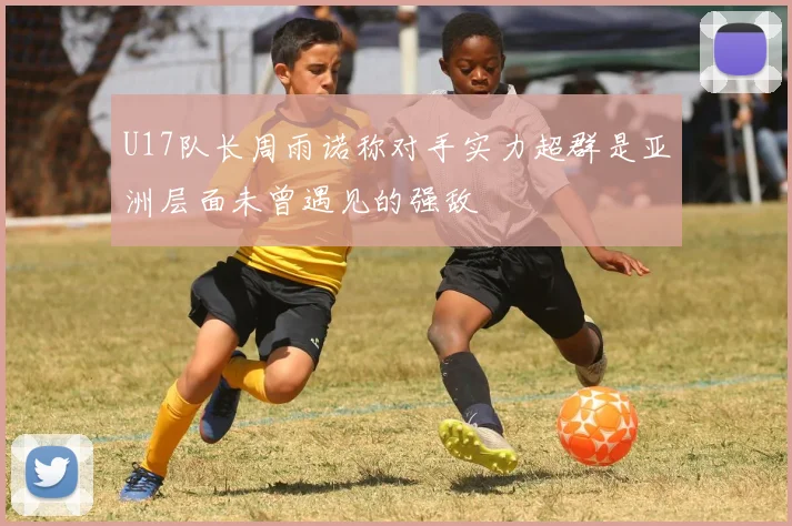 U17队长周雨诺称对手实力超群是亚洲层面未曾遇见的强敌