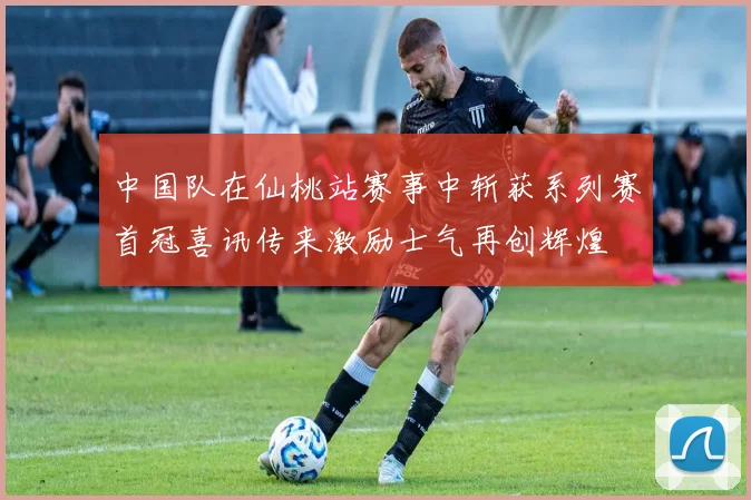 中国队在仙桃站赛事中斩获系列赛首冠喜讯传来激励士气再创辉煌