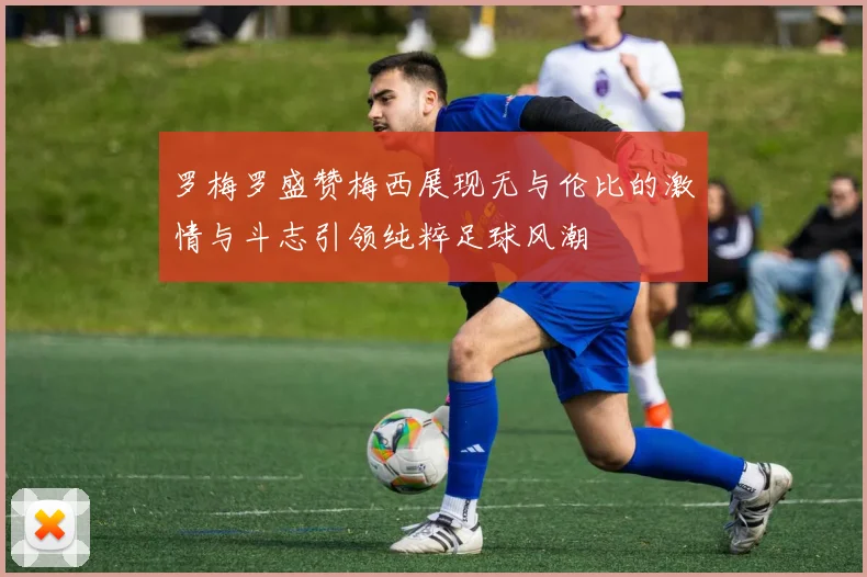 罗梅罗盛赞梅西展现无与伦比的激情与斗志引领纯粹足球风潮