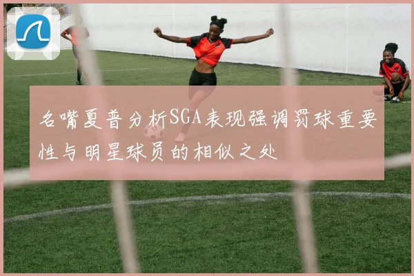 名嘴夏普分析SGA表现强调罚球重要性与明星球员的相似之处