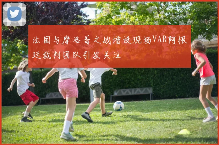 法国与摩洛哥之战增设现场VAR阿根廷裁判团队引发关注