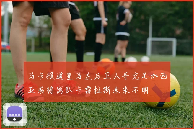 马卡报道皇马左后卫人手充足加西亚或将离队卡雷拉斯未来不明