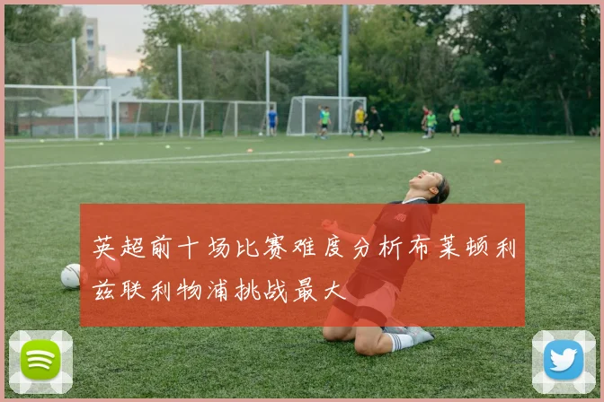 英超前十场比赛难度分析布莱顿利兹联利物浦挑战最大