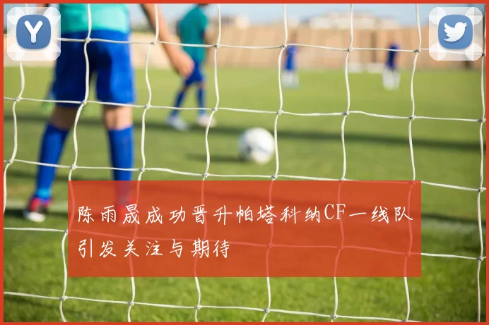 陈雨晟成功晋升帕塔科纳CF一线队引发关注与期待