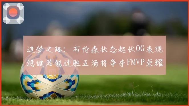 追梦之路：布伦森状态起伏OG表现稳健若能连胜五场将争夺FMVP荣耀
