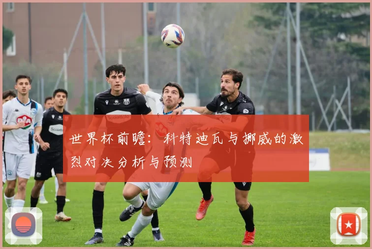 世界杯前瞻：科特迪瓦与挪威的激烈对决分析与预测